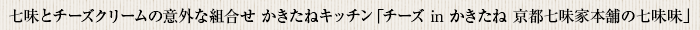 七味とチーズクリームの意外な組合せかきたねキッチン「チーズ in かきたね 京都七味家本舗の七味味」